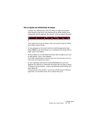 Page 679CUBASE SX/SL
Travailler avec la piste Tempo25 – 679
Voir et ajuster les événements de tempo
Lorsque vous sélectionnez l’outil Time Warp, la règle de la fenêtre 
active devient rouge foncé. Les événements de tempo existant sont 
représentés dans la règle par des “fanions” avec les valeurs de tempo.
Vous voyez ainsi ce qui se passe, mais vous pouvez aussi les utiliser 
pour éditer la piste Tempo :
•Si vous appuyez sur la touche morte de création/suppression (par 
défaut [Maj]) et que vous cliquez sur un...