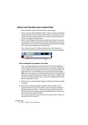 Page 680CUBASE SX/SL
25 – 680 Travailler avec la piste Tempo
Utiliser l’outil Time Warp dans la fenêtre Projet
Dans la fenêtre Projet, l’outil Time Warp a deux modes :
• Dans le mode par défaut (“Manipuler Grille”), toutes les pistes sont temporai-
rement basculées en base de temps linéaire lorsque vous utilisez l’outil. Cela 
signifie que toutes les pistes garderont leur positions temporelles absolues 
lorsque vous ajusterez la piste Tempo.
• Dans le mode “Manipuler Grille (suivi des événements musicaux”, les...