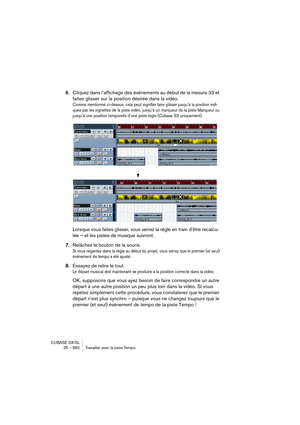 Page 682CUBASE SX/SL
25 – 682 Travailler avec la piste Tempo
6.Cliquez dans l’affichage des événements au début de la mesure 33 et 
faites glisser sur la position désirée dans la vidéo.
Comme mentionné ci-dessus, cela peut signifier faire glisser jusqu’à la position indi-
quée par les vignettes de la piste vidéo, jusqu’à un marqueur de la piste Marqueur ou 
jusqu’à une position temporelle d’une piste règle (Cubase SX uniquement).
Lorsque vous faites glisser, vous verrez la règle en train d’être recalcu-
lée – et...