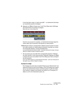 Page 683CUBASE SX/SL
Travailler avec la piste Tempo25 – 683
Il vous faut alors créer un “point verrouillé” – un événement de tempo 
sur la première position de départ :
9.Appuyez sur [Maj] et cliquez avec l’outil Time Warp dans l’affichage 
des événements à la position de départ.
Dans notre cas, c’est la mesure 33.
Comme vous pouvez le constater, un événement de tempo (ayant la 
même valeur que le premier) a été ajouté sur cette position.
10.Maintenant, faisons correspondre le départ musical suivant à la posi-...