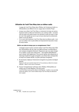 Page 684CUBASE SX/SL
25 – 684 Travailler avec la piste Tempo
Utilisation de l’outil Time Warp dans un éditeur audio
L’usage de l’outil Time Warp dans l’Éditeur de Conteneurs Audio ou 
d’Échantillons est différent de son usage dans la fenêtre Projet :
• Lorsque vous utilisez l’outil Time Warp, un événement de tempo est automa-
tiquement inséré au début de l’événement ou du conteneur édité – cet événe-
ment de tempo sera ajusté lorsque vous décalerez la grille de tempo à l’aide 
de l’outil. Cela signifie que tout...