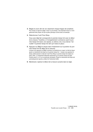 Page 685CUBASE SX/SL
Travailler avec la piste Tempo25 – 685
3.Réglez le zoom afin de voir clairement chaque frappe de la batterie.
Pour réussir ce type de calage “visuel” sur les temps, il est important d’avoir un enre-
gistrement bien propre, tel que la piste rythmique comme dans cet exemple.
4.Sélectionnez l’outil Time Warp.
Vous avez déjà fait correspondre le premier temps fort avec le début 
de la mesure. Toutefois, si l’enregistrement commence avant le pre-
mier temps fort (avec une reprise, un silence,...