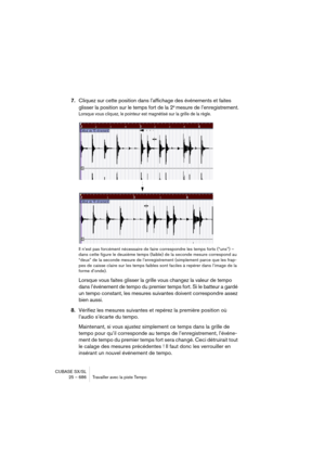 Page 686CUBASE SX/SL
25 – 686 Travailler avec la piste Tempo
7.Cliquez sur cette position dans l’affichage des événements et faites 
glisser la position sur le temps fort de la 2e mesure de l’enregistrement.
Lorsque vous cliquez, le pointeur est magnétisé sur la grille de la règle.
Il n’est pas forcément nécessaire de faire correspondre les temps forts (“uns”) – 
dans cette figure le deuxième temps (faible) de la seconde mesure correspond au 
“deux” de la seconde mesure de l’enregistrement (simplement parce que...