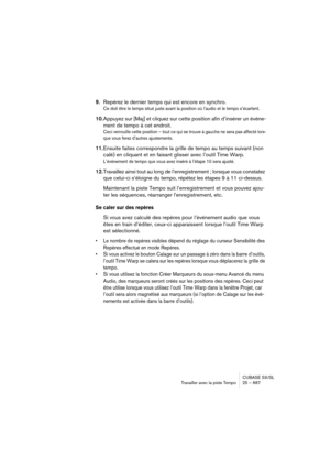 Page 687CUBASE SX/SL
Travailler avec la piste Tempo25 – 687
9.Repérez le dernier temps qui est encore en synchro.
Ce doit être le temps situé juste avant la position où l’audio et le tempo s’écartent.
10.Appuyez sur [Maj] et cliquez sur cette position afin d’insérer un événe-
ment de tempo à cet endroit.
Ceci verrouille cette position – tout ce qui se trouve à gauche ne sera pas affecté lors-
que vous ferez d’autres ajustements.
11.Ensuite faites correspondre la grille de tempo au temps suivant (non 
calé) en...