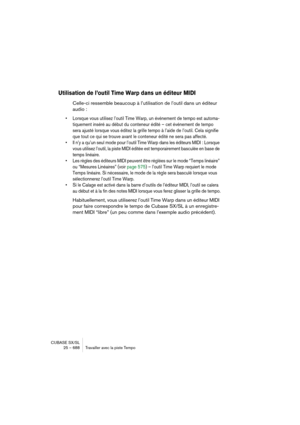 Page 688CUBASE SX/SL
25 – 688 Travailler avec la piste Tempo
Utilisation de l’outil Time Warp dans un éditeur MIDI
Celle-ci ressemble beaucoup à l’utilisation de l’outil dans un éditeur 
audio :
• Lorsque vous utilisez l’outil Time Warp, un événement de tempo est automa-
tiquement inséré au début du conteneur édité – cet événement de tempo 
sera ajusté lorsque vous éditez la grille tempo à l’aide de l’outil. Cela signifie 
que tout ce qui se trouve avant le conteneur édité ne sera pas affecté.
• Il n’y a qu’un...