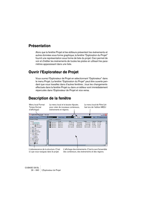 Page 690CUBASE SX/SL
26 – 690 L’Explorateur de Projet
Présentation
Alors que la fenêtre Projet et les éditeurs présentent les événements et 
autres données sous forme graphique, la fenêtre “Exploration du Projet” 
fournit une représentation sous forme de liste du projet. Ceci permet de 
voir et d’éditer les événements de toutes les pistes en utilisant les para-
mètres apparaissant dans une liste.
Ouvrir l’Explorateur de Projet
Vous ouvrez l’Explorateur de Projet en sélectionnant “Explorateur” dans 
le menu...