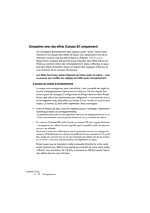 Page 70CUBASE SX/SL
4 – 70 Enregistrement
Enregistrer avec des effets (Cubase SX uniquement)
On enregistre généralement des signaux audio “bruts” (sans traite-
ments) et l’on ajoute des effets de façon non-destructive lors de la 
relecture comme cela est décrit dans le chapitre “Effets audio”. 
Néanmoins, Cubase SX permet aussi d’ajouter des effets (et/ou de 
l’EQ) au moment même de l’enregistrement. Cela s’effectue en ajou-
tant des effets d’insertion et/ou en faisant des réglages d’EQ sur la 
voie d’entrée de...