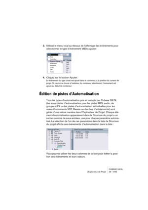 Page 699CUBASE SX/SL
L’Explorateur de Projet 26 – 699
3.Utilisez le menu local au-dessus de l’affichage des événements pour 
sélectionner le type d’événement MIDI à ajouter.
4.Cliquez sur le bouton Ajouter.
Le événement du type choisi est ajouté dans le conteneur, à la position du curseur de 
projet. Si celui-ci se trouve à l’extérieur du conteneur sélectionné, l’événement est 
ajouté au début du conteneur.
Édition de pistes d’Automatisation
Tous les types d’automatisation pris en compte par Cubase SX/SL 
(les...