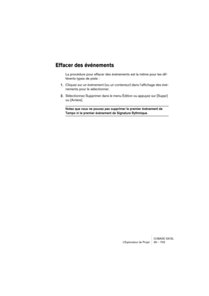 Page 703CUBASE SX/SL
L’Explorateur de Projet 26 – 703
Effacer des événements
La procédure pour effacer des événements est la même pour les dif-
férents types de piste :
1.Cliquez sur un événement (ou un conteneur) dans l’affichage des évé-
nements pour le sélectionner.
2.Sélectionnez Supprimer dans le menu Édition ou appuyez sur [Suppr] 
ou [Arrière].
Notez que vous ne pouvez pas supprimer le premier événement de 
Tempo ni le premier événement de Signature Rythmique. 