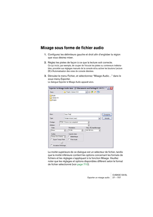 Page 707CUBASE SX/SL
Exporter un mixage audio 27 – 707
Mixage sous forme de fichier audio
1.Configurez les délimiteurs gauche et droit afin d’englober la région 
que vous désirez mixer.
2.Réglez les pistes de façon à ce que la lecture soit correcte.
Ce qui inclut, par exemple, de couper de l’écoute les pistes ou conteneurs indésira-
bles, procéder aux réglages manuels de la console et/ou activer les boutons Lecture 
(R) d’Automatisation des voies de console désirées.
3.Déroulez le menu Fichier, et sélectionnez...