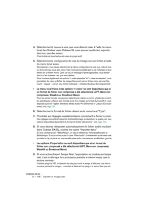 Page 708CUBASE SX/SL
27 – 708 Exporter un mixage audio
4.Sélectionnez le bus ou la voie que vous désirez mixer à l’aide du menu 
local des Sorties (avec Cubase SL vous pouvez seulement exporter 
des bus, pas des voies).
C’est la liste de tous les bus et voies du projet actif.
5.Sélectionnez la configuration de voie du mixage vers un fichier à l’aide 
du menu local Voies.
Normalement, vous devez sélectionner la même configuration de voie que celle du bus 
ou de la voie que vous allez mixer, mais il est aussi...