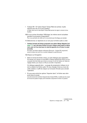 Page 709CUBASE SX/SL
Exporter un mixage audio 27 – 709
•Cubase SX : Si l’option Export Temps Réel est activée, l’audio 
exporté sera relu sur le bus Audition.
Le fader situé sous la case Export Temps Réel permet de régler le volume du bus 
Audition.
10.Si vous activez Actualiser l’Affichage, les mètres seront actualisés 
pendant le processus d’exportation.
Pour vous permettre de vérifier qu’il ne se produit pas d’écrêtage, par exemple.
11.Sélectionnez un répertoire et un nom pour le fichier audio à créer.
•...