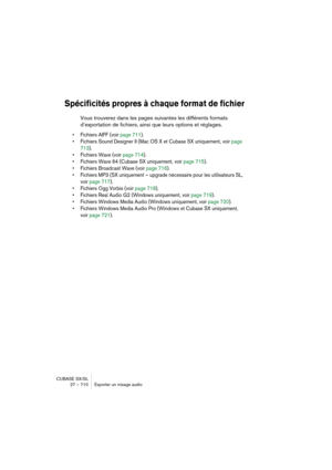 Page 710CUBASE SX/SL
27 – 710 Exporter un mixage audio
Spécificités propres à chaque format de fichier
Vous trouverez dans les pages suivantes les différents formats 
d’exportation de fichiers, ainsi que leurs options et réglages.
• Fichiers AIFF (voir page 711).
• Fichiers Sound Designer II (Mac OS X et Cubase SX uniquement, voir page 
713).
• Fichiers Wave (voir page 714).
• Fichiers Wave 64 (Cubase SX uniquement, voir page 715).
• Fichiers Broadcast Wave (voir page 716).
• Fichiers MP3 (SX uniquement –...