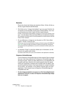 Page 712CUBASE SX/SL
27 – 712 Exporter un mixage audio
Résolution
Permet de choisir des fichiers de résolution 8 bits, 16 bits, 24 bits ou 
32 bits virgule flottante (32 Bit (float)).
•Si le fichier est un “mixage intermédiaire” que vous avez l’intention de 
ré-importer et de retravailler ensuite dans Cubase SX/SL, nous vous 
recommandons de choisir l’option 32 bits virgule flottante.
En effet, ce format 32 bits virgule flottante correspond à une très haute résolution numé-
rique – c’est celle utilisée en...