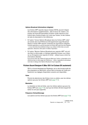 Page 713CUBASE SX/SL
Exporter un mixage audio 27 – 713
Options Broadcast (informations intégrées)
Les fichiers AIFF exportés depuis Cubase SX/SL peuvent intégrer 
des informations supplémentaires : date et heure de création, une 
position de timecode (permettant d’insérer l’audio exporté au bon 
endroit dans d’autres projets, etc.) ainsi que l’auteur, et des chaînes 
de texte de description et de références.
•Si l’option “Inclure Options Broadcast dans les fichiers AIFF créés” 
est activée dans les Préférences...