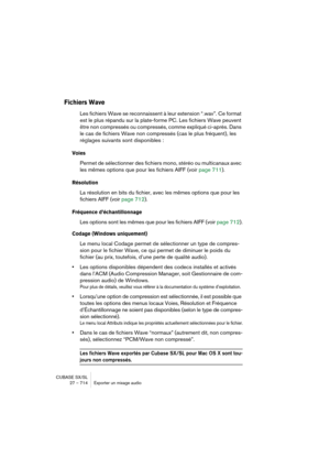 Page 714CUBASE SX/SL
27 – 714 Exporter un mixage audio
Fichiers Wave
Les fichiers Wave se reconnaissent à leur extension “.wav”. Ce format 
est le plus répandu sur la plate-forme PC. Les fichiers Wave peuvent 
être non compressés ou compressés, comme expliqué ci-après. Dans 
le cas de fichiers Wave non compressés (cas le plus fréquent), les 
réglages suivants sont disponibles :
Voies
Permet de sélectionner des fichiers mono, stéréo ou multicanaux avec 
les mêmes options que pour les fichiers AIFF (voir page...