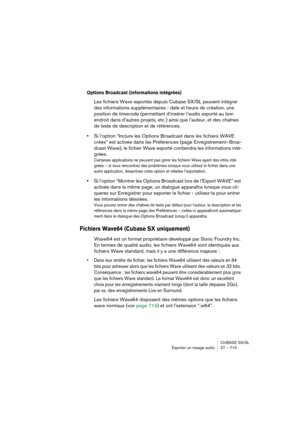 Page 715CUBASE SX/SL
Exporter un mixage audio 27 – 715
Options Broadcast (informations intégrées)
Les fichiers Wave exportés depuis Cubase SX/SL peuvent intégrer 
des informations supplémentaires : date et heure de création, une 
position de timecode (permettant d’insérer l’audio exporté au bon 
endroit dans d’autres projets, etc.) ainsi que l’auteur, et des chaînes 
de texte de description et de références.
•Si l’option “Inclure les Options Broadcast dans les fichiers WAVE 
créés” est activée dans les...