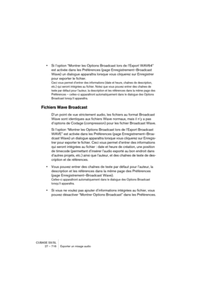 Page 716CUBASE SX/SL
27 – 716 Exporter un mixage audio
•Si l’option “Montrer les Options Broadcast lors de l’Export WAV64” 
est activée dans les Préférences (page Enregistrement–Broadcast 
Wave) un dialogue apparaîtra lorsque vous cliquerez sur Enregistrer 
pour exporter le fichier.
Ceci vous permet d’entrer des informations (date et heure, chaînes de description, 
etc.) qui seront intégrées au fichier. Notez que vous pouvez entrer des chaînes de 
texte par défaut pour l’auteur, la description et les références...