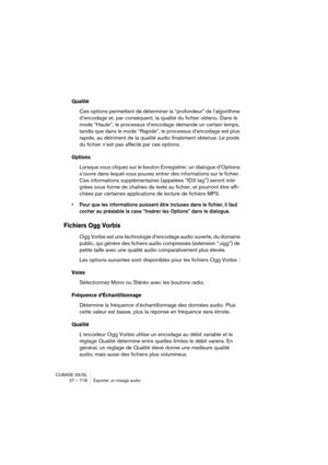 Page 718CUBASE SX/SL
27 – 718 Exporter un mixage audio
Qualité
Ces options permettent de déterminer la “profondeur” de l’algorithme 
d’encodage et, par conséquent, la qualité du fichier obtenu. Dans le 
mode “Haute”, le processus d’encodage demande un certain temps, 
tandis que dans le mode “Rapide”, le processus d’encodage est plus 
rapide, au détriment de la qualité audio finalement obtenue. Le poids 
du fichier n’est pas affecté par ces options.
Options
Lorsque vous cliquez sur le bouton Enregistrer, un...