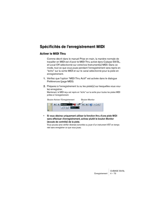 Page 73CUBASE SX/SL
Enregistrement 4 – 73
Spécificités de l’enregistrement MIDI 
Activer le MIDI Thru
Comme décrit dans le manuel Prise en main, la manière normale de 
travailler en MIDI est d’avoir le MIDI Thru activé dans Cubase SX/SL, 
et Local Off sélectionné sur votre/vos Instrument(s) MIDI. Dans ce 
mode, tout ce que vous jouez pendant l’enregistrement sera repris en 
“écho” sur la sortie MIDI et sur le canal sélectionné pour la piste en 
enregistrement.
1.Vérifiez que l’option “MIDI Thru Actif” est...