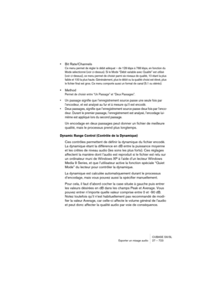 Page 723CUBASE SX/SL
Exporter un mixage audio 27 – 723
•Bit Rate/Channels
Ce menu permet de régler le débit adéquat – de 128 kbps à 768 kbps, en fonction du 
Mode sélectionné (voir ci-dessus). Si le Mode “Débit variable avec Qualité” est utilisé 
(voir ci-dessus), ce menu permet de choisir parmi six niveaux de qualité, 10 étant la plus 
faible et 100 la plus haute. Généralement, plus le débit ou la qualité choisi est élevé, plus 
le fichier final est gros. Ce menu comporte aussi un format de canal (5.1 ou...