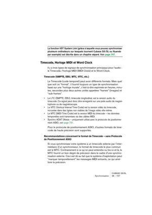 Page 727CUBASE SX/SL
Synchronisation 28 – 727
La fonction VST System Link (grâce à laquelle vous pouvez synchroniser 
plusieurs ordinateurs sur lesquels tournent Cubase SX/SL ou Nuendo 
par exemple) est décrite dans un chapitre séparé. Voir page 747. 
Timecode, Horloge MIDI et Word Clock
Il y a trois types de signaux de synchronisation principaux pour l’audio : 
le Timecode, l’horloge MIDI (MIDI Clock) et le Word Clock.
Timecode (SMPTE, EBU, MTC, VITC, etc.)
Le Timecode (code temporel) peut avoir différents...