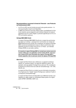 Page 728CUBASE SX/SL
28 – 728 Synchronisation
Recommandations concernant le format de Timecode – avec Protocole 
de Positionnement ASIO
• Le LTC et le VITC sont les formats procurant la plus grande précision – ils 
sont recommandés, lorsqu’ils sont disponibles.
• Le MIDI Time Code est la seconde meilleure option, et probablement le choix 
le plus répandu, car peu d’appareils audio hardware disposent de lecteurs/
générateurs de LTC ou VITC intégrés. La précision apportée par le LTC ou le 
VITC est toutefois...