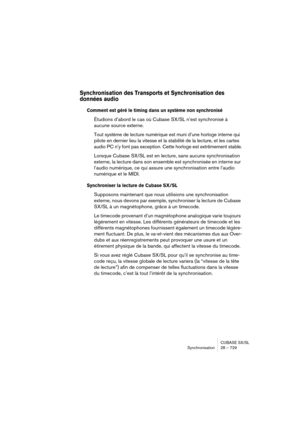 Page 729CUBASE SX/SL
Synchronisation 28 – 729
Synchronisation des Transports et Synchronisation des 
données audio
Comment est géré le timing dans un système non synchronisé
Étudions d’abord le cas où Cubase SX/SL n’est synchronisé à 
aucune source externe.
Tout système de lecture numérique est muni d’une horloge interne qui 
pilote en dernier lieu la vitesse et la stabilité de la lecture, et les cartes 
audio PC n’y font pas exception. Cette horloge est extrêmement stable.
Lorsque Cubase SX/SL est en lecture,...