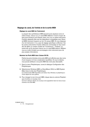 Page 74CUBASE SX/SL
4 – 74 Enregistrement
Réglage du canal, de l’entrée et de la sortie MIDI
Réglage du canal MIDI de l’Instrument
La plupart des synthétiseurs MIDI peuvent jouer plusieurs sons en 
même temps, chacun sur un canal MIDI différent. C’est le moyen de 
faire jouer plusieurs sons (basse, piano, etc.) sur un même instrument. 
Certains appareils (tels que les expandeurs compatibles avec Gene-
ral MIDI) reçoivent toujours sur les 16 canaux MIDI. Si vous disposez 
d’un tel instrument, il n’y a pas de...