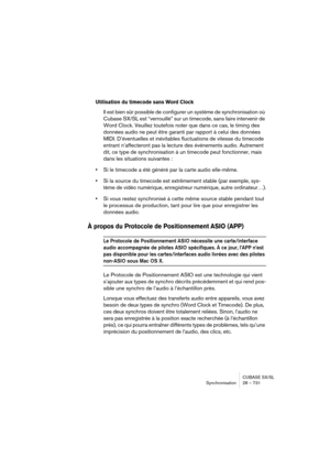 Page 731CUBASE SX/SL
Synchronisation 28 – 731
Utilisation du timecode sans Word Clock
Il est bien sûr possible de configurer un système de synchronisation où 
Cubase SX/SL est “verrouillé” sur un timecode, sans faire intervenir de 
Word Clock. Veuillez toutefois noter que dans ce cas, le timing des 
données audio ne peut être garanti par rapport à celui des données 
MIDI. D’éventuelles et inévitables fluctuations de vitesse du timecode 
entrant n’affecteront pas la lecture des événements audio. Autrement 
dit,...