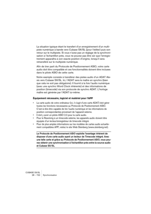 Page 732CUBASE SX/SL
28 – 732 Synchronisation
La situation typique étant le transfert d’un enregistrement d’un multi-
piste numérique à bande vers Cubase SX/SL (pour l’éditer) puis son 
retour sur le multipiste. Si vous n’avez pas un réglage de la synchroni-
sation à l’échantillon près, vous ne pouvez pas être sûr que l’enregis-
trement apparaîtra à son exacte position d’origine, lorsqu’il sera 
retransféré sur le multipiste numérique.
Afin de tirer parti du Protocole de Positionnement ASIO, votre carte 
audio...