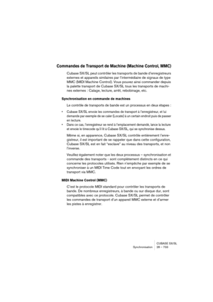 Page 733CUBASE SX/SL
Synchronisation 28 – 733
Commandes de Transport de Machine (Machine Control, MMC)
Cubase SX/SL peut contrôler les transports de bande d’enregistreurs 
externes et appareils similaires par l’intermédiaire de signaux de type 
MMC (MIDI Machine Control). Vous pouvez ainsi commander depuis 
la palette transport de Cubase SX/SL tous les transports de machi-
nes externes : Calage, lecture, arrêt, rebobinage, etc.
Synchronisation en commande de machines
Le contrôle de transports de bande est un...