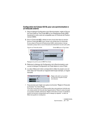 Page 737CUBASE SX/SL
Synchronisation 28 – 737
Configuration de Cubase SX/SL pour une synchronisation à 
un timecode externe
1.Dans le dialogue Configuration de la Synchronisation, réglez la Source 
de Time Code sur Time Code MIDI ou sur Périphérique Audio ASIO 
(seulement si votre carte est compatible avec le Protocole de Position-
nement ASIO).
2.Pour le Timecode MIDI, utilisez le menu local situé dans la section 
Source Timecode MIDI, pour choisir une entrée pour le timecode.
Si vous utilisez le Protocole de...