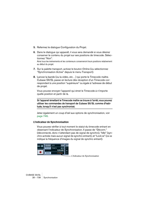 Page 738CUBASE SX/SL
28 – 738 Synchronisation
5.Refermez le dialogue Configuration du Projet.
6.Dans le dialogue qui apparaît, il vous sera demandé si vous désirez 
conserver le contenu du projet sur ses positions de timecode. Sélec-
tionnez “Non”.
Ainsi tous les événements et les conteneurs conserveront leurs positions relativement 
au début du projet. 
7.Sur la palette transport, activez le bouton Online (ou sélectionnez 
“Synchronisation Active” depuis le menu Transport).
8.Lancez la bande (ou la vidéo, etc…)...