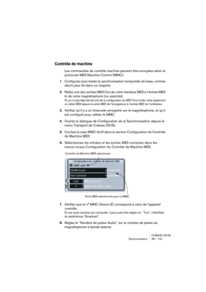 Page 741CUBASE SX/SL
Synchronisation 28 – 741
Contrôle de machine 
Les commandes de contrôle machine peuvent être envoyées selon le 
protocole MIDI Machine Control (MMC).
1.Configurez puis testez la synchronisation temporelle de base, comme 
décrit plus tôt dans ce chapitre.
2.Reliez une des sorties MIDI Out de votre interface MIDI à l’entrée MIDI 
In de votre magnétophone (ou assimilé).
Si ça n’a pas déjà été fait lors de la configuration du MIDI Time Code, reliez également 
un câble MIDI depuis la sortie MIDI...