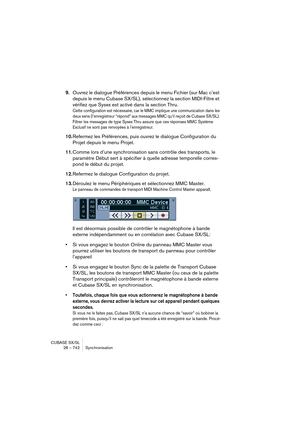 Page 742CUBASE SX/SL
28 – 742 Synchronisation
9.Ouvrez le dialogue Préférences depuis le menu Fichier (sur Mac c’est 
depuis le menu Cubase SX/SL), sélectionnez la section MIDI-Filtre et 
vérifiez que Sysex est activé dans la section Thru.
Cette configuration est nécessaire, car le MMC implique une communication dans les 
deux sens (l’enregistreur “répond” aux messages MMC qu’il reçoit de Cubase SX/SL). 
Filtrer les messages de type Sysex Thru assure que ces réponses MMC Système 
Exclusif ne sont pas renvoyées à...