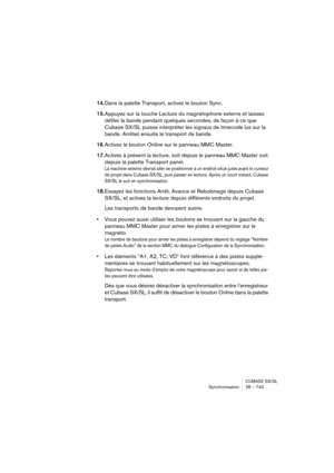 Page 743CUBASE SX/SL
Synchronisation 28 – 743
14.Dans la palette Transport, activez le bouton Sync.
15.Appuyez sur la touche Lecture du magnétophone externe et laissez 
défiler la bande pendant quelques secondes, de façon à ce que 
Cubase SX/SL puisse interpréter les signaux de timecode lus sur la 
bande. Arrêtez ensuite le transport de bande.
16.Activez le bouton Online sur le panneau MMC Master.
17.Activez à présent la lecture, soit depuis le panneau MMC Master soit 
depuis la palette Transport panel.
La...