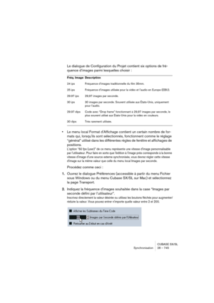 Page 745CUBASE SX/SL
Synchronisation 28 – 745
Le dialogue de Configuration du Projet contient six options de fré-
quence d’images parmi lesquelles choisir :
•Le menu local Format d'Affichage contient un certain nombre de for-
mats qui, lorsqu'ils sont sélectionnés, fonctionnent comme le réglage 
“général” utilisé dans les différentes règles de fenêtre et affichages de 
positions.
L'option “60 fps (user)” de ce menu représente une vitesse d'image personnalisable 
par l'utilisateur. Pour faire...