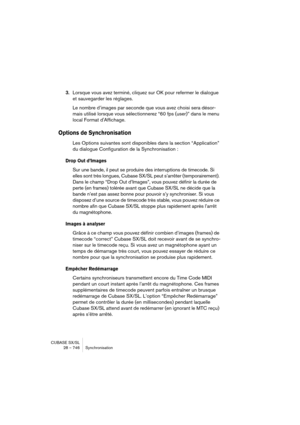 Page 746CUBASE SX/SL
28 – 746 Synchronisation
3.Lorsque vous avez terminé, cliquez sur OK pour refermer le dialogue 
et sauvegarder les réglages.
Le nombre d’images par seconde que vous avez choisi sera désor-
mais utilisé lorsque vous sélectionnerez “60 fps (user)” dans le menu 
local Format d'Affichage.
Options de Synchronisation
Les Options suivantes sont disponibles dans la section “Application” 
du dialogue Configuration de la Synchronisation :
Drop Out d’Images
Sur une bande, il peut se produire des...