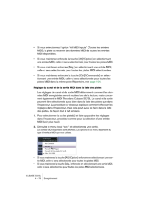 Page 76CUBASE SX/SL
4 – 76 Enregistrement
•Si vous sélectionnez l’option “All MIDI Inputs” (Toutes les entrées 
MIDI), la piste va recevoir des données MIDI de toutes les entrées 
MIDI disponibles.
•Si vous maintenez enfoncée la touche [Alt]/[Option] en sélectionnant 
une entrée MIDI, celle-ci sera sélectionnée pour toutes les pistes MIDI.
•Si vous maintenez enfoncée [Maj.] en sélectionnant une entrée MIDI, 
celle-ci sera sélectionnée pour toutes les pistes MIDI sélectionnées.
•Si vous maintenez enfoncée la...