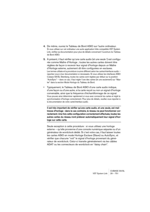 Page 751CUBASE SX/SL
VST System Link 29 – 751
4.De même, ouvrez le Tableau de Bord ASIO sur l’autre ordinateur.
Si vous utilisez sur cet ordinateur une autre application hôte compatible VST System 
Link, vérifiez sa documentation pour plus de détails concernant l’ouverture du Tableau 
de Bord ASIO.
5.À présent, il faut vérifier qu’une carte audio (et une seule !) est configu-
rée comme Maître d’Horloge ; toutes les autres cartes doivent être 
réglées de façon à recevoir leur signal d’horloge depuis un Maître...