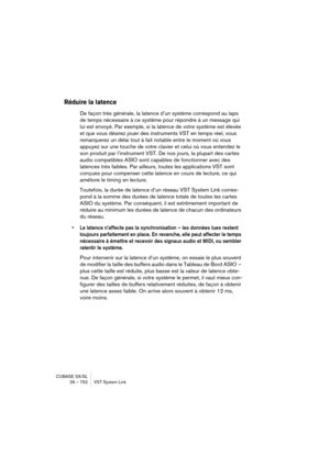 Page 752CUBASE SX/SL
29 – 752 VST System Link
Réduire la latence
De façon très générale, la latence d’un système correspond au laps 
de temps nécessaire à ce système pour répondre à un message qui 
lui est envoyé. Par exemple, si la latence de votre système est élevée 
et que vous désirez jouer des instruments VST en temps réel, vous 
remarquerez un délai tout à fait notable entre le moment où vous 
appuyez sur une touche de votre clavier et celui où vous entendez le 
son produit par l’instrument VST. De nos...