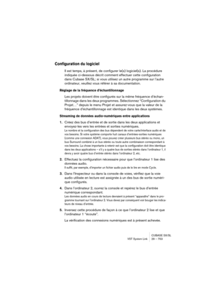 Page 753CUBASE SX/SL
VST System Link 29 – 753
Configuration du logiciel
Il est temps, à présent, de configurer le(s) logiciel(s). La procédure 
indiquée ci-dessous décrit comment effectuer cette configuration 
dans Cubase SX/SL; si vous utilisez un autre programme sur l’autre 
ordinateur, veuillez vous référer à sa documentation.
Réglage de la fréquence d’échantillonnage
Les projets doivent être configurés sur la même fréquence d’échan-
tillonnage dans les deux programmes. Sélectionnez “Configuration du...