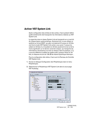 Page 755CUBASE SX/SL
VST System Link 29 – 755
Activer VST System Link
Après configuration des entrées et des sorties, il faut à présent définir 
quelle entrée/sortie doit transporter les informations relatives au VST 
System Link.
Le signal de mise en réseau System Link est transporté sur un seul bit 
de chaque liaison audionumérique. Autrement dit, si vous utilisez un 
système au format ADAT, qui gère normalement 8 canaux en 24 bits, 
une fois le mode VST System Link activé, vous aurez 7 canaux tra-
vaillant en...