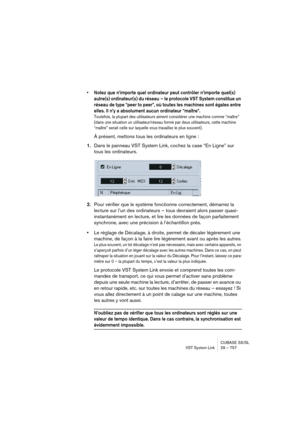 Page 757CUBASE SX/SL
VST System Link 29 – 757
• Notez que n’importe quel ordinateur peut contrôler n’importe quel(s) 
autre(s) ordinateur(s) du réseau – le protocole VST System constitue un 
réseau de type “peer to peer”, où toutes les machines sont égales entre 
elles. Il n’y a absolument aucun ordinateur “maître”.
Toutefois, la plupart des utilisateurs aiment considérer une machine comme “maître” 
(dans une situation un utilisateur/réseau formé par deux utilisateurs, cette machine 
“maître” serait celle sur...