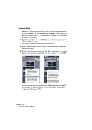 Page 758CUBASE SX/SL
29 – 758 VST System Link
Utiliser le MIDI
Outre les commandes de transport et les fonctions de synchronisa-
tion, le protocole VST System Link offre également jusqu’à 16 ports 
MIDI, possédant chacun 16 canaux. Pour configurer ces ports MIDI, 
procédez comme suit :
1.Spécifiez le nombre de ports MIDI désiré en utilisant les champs de 
valeur Entrées et Sorties.
Les valeurs par défaut sont 0 port MIDI In et 0 port MIDI Out.
2.Créez une piste MIDI dans la fenêtre Projet puis ouvrez...