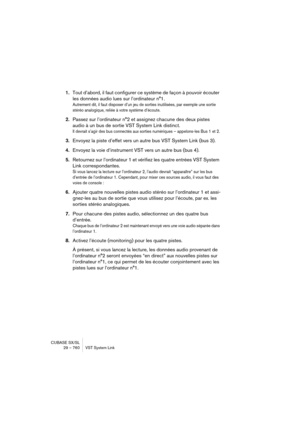 Page 760CUBASE SX/SL
29 – 760 VST System Link
1.Tout d’abord, il faut configurer ce système de façon à pouvoir écouter 
les données audio lues sur l’ordinateur n°1.
Autrement dit, il faut disposer d’un jeu de sorties inutilisées, par exemple une sortie 
stéréo analogique, reliée à votre système d’écoute.
2.Passez sur l’ordinateur n°2 et assignez chacune des deux pistes 
audio à un bus de sortie VST System Link distinct.
Il devrait s’agir des bus connectés aux sorties numériques – appelons-les Bus 1 et 2....