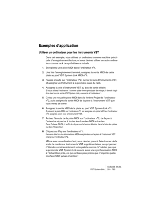 Page 763CUBASE SX/SL
VST System Link 29 – 763
Exemples d’application
Utiliser un ordinateur pour les Instruments VST
Dans cet exemple, vous utilisez un ordinateur comme machine princi-
pale d’enregistrement/lecture, et vous désirez utiliser un autre ordina-
teur comme rack de synthétiseurs virtuels.
1.Enregistrez une piste MIDI dans l’ordinateur n°1.
2.Une fois l’enregistrement terminé, assignez la sortie MIDI de cette 
piste au port VST System Link MIDI n°1.
3.Passez ensuite sur l’ordinateur n°2, ouvrez le rack...