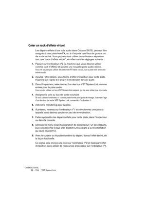 Page 764CUBASE SX/SL
29 – 764 VST System Link
Créer un rack d’effets virtuel
Les départs effets d’une voie audio dans Cubase SX/SL peuvent être 
assignés à une piste/voie FX, ou à n’importe quel bus de groupe ou 
de sortie activé. Vous pouvez ainsi utiliser un ordinateur séparé en 
tant que “rack d’effets virtuel”, en effectuant les réglages suivants :
1.Passez sur l’ordinateur n°2 (la machine que vous désirez utiliser 
comme rack d’effets) et ajoutez une nouvelle piste audio stéréo.
Vous ne pouvez pas utiliser...