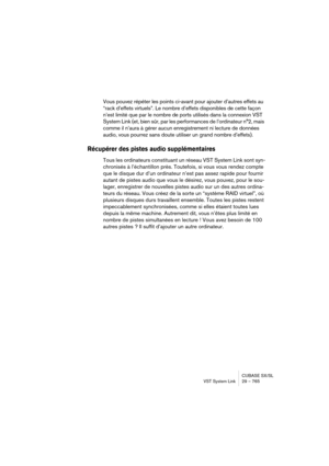Page 765CUBASE SX/SL
VST System Link 29 – 765
Vous pouvez répéter les points ci-avant pour ajouter d’autres effets au 
“rack d’effets virtuels”. Le nombre d’effets disponibles de cette façon 
n’est limité que par le nombre de ports utilisés dans la connexion VST 
System Link (et, bien sûr, par les performances de l’ordinateur n°2, mais 
comme il n’aura à gérer aucun enregistrement ni lecture de données 
audio, vous pourrez sans doute utiliser un grand nombre d’effets).
Récupérer des pistes audio supplémentaires...